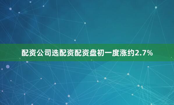 配资公司选配资配资盘初一度涨约2.7%