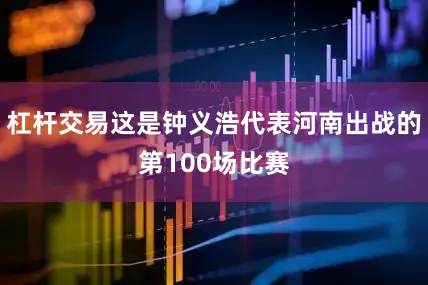 杠杆交易这是钟义浩代表河南出战的第100场比赛